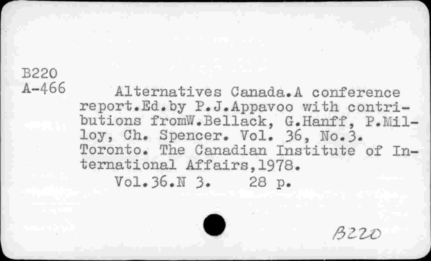 ﻿B220 A—466
Alternatives Canada.A conference report.Ed.by P.J.Appavoo with contributions fromW.Bellack, G.Hanff, P.Mil-loy, Ch. Spencer. Vol. 36, No.3. Toronto. The Canadian Institute of International Affairs,1978.
Vol. 36.N 3.	28 p.